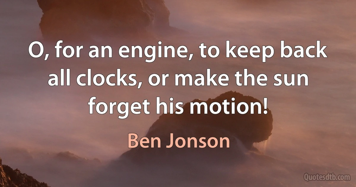 O, for an engine, to keep back all clocks, or make the sun forget his motion! (Ben Jonson)