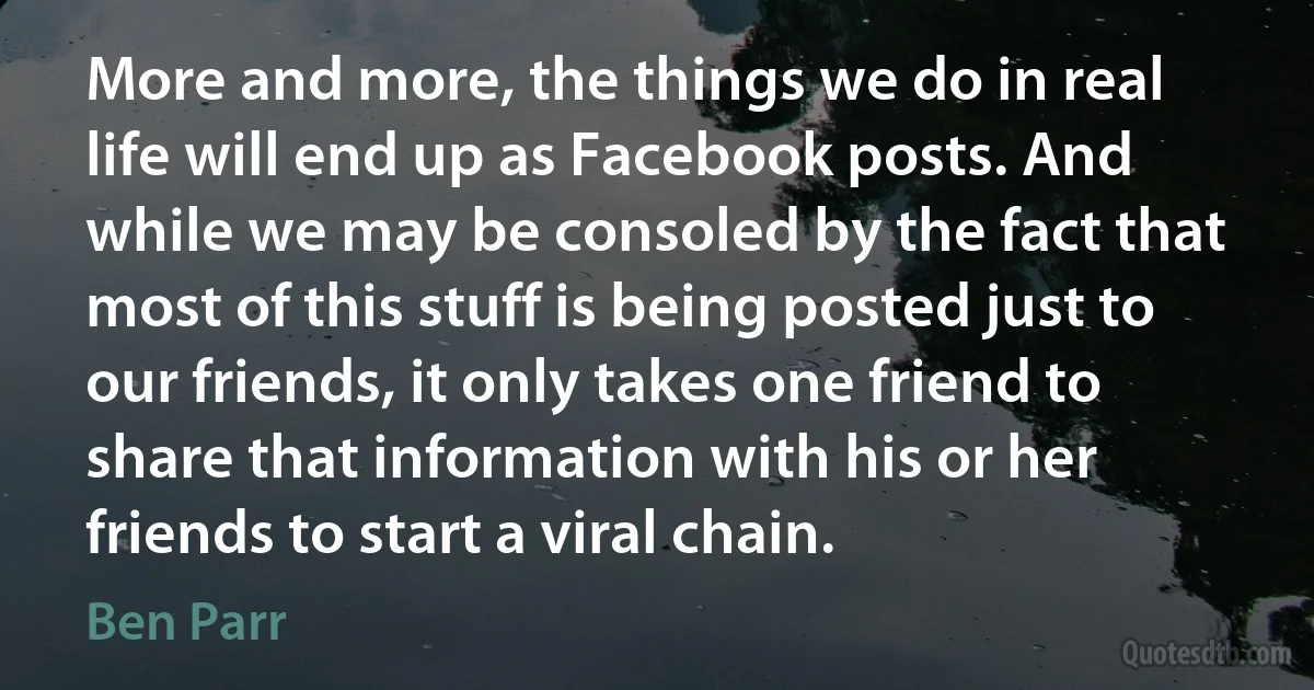 More and more, the things we do in real life will end up as Facebook posts. And while we may be consoled by the fact that most of this stuff is being posted just to our friends, it only takes one friend to share that information with his or her friends to start a viral chain. (Ben Parr)