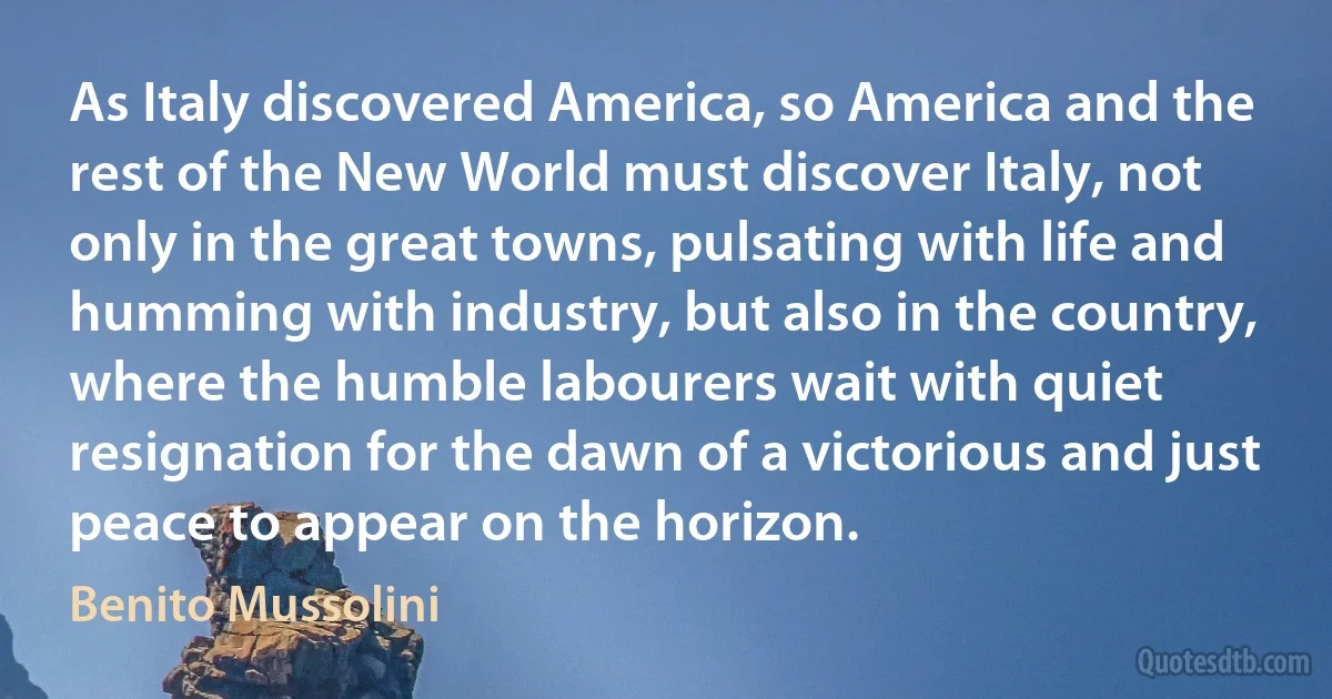 As Italy discovered America, so America and the rest of the New World must discover Italy, not only in the great towns, pulsating with life and humming with industry, but also in the country, where the humble labourers wait with quiet resignation for the dawn of a victorious and just peace to appear on the horizon. (Benito Mussolini)