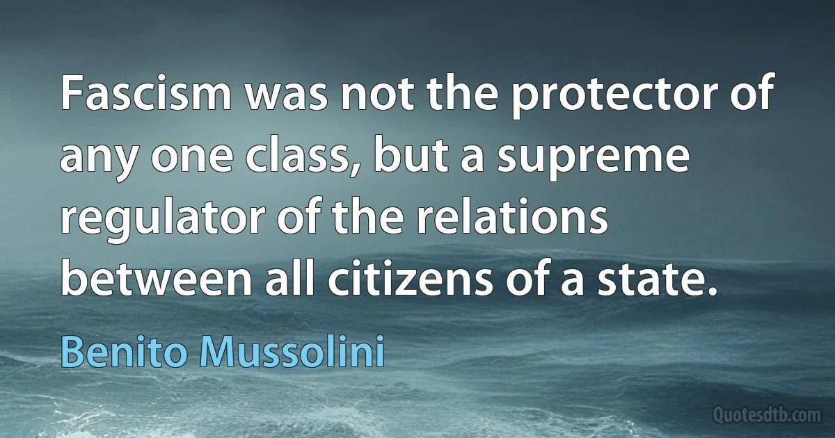 Fascism was not the protector of any one class, but a supreme regulator of the relations between all citizens of a state. (Benito Mussolini)