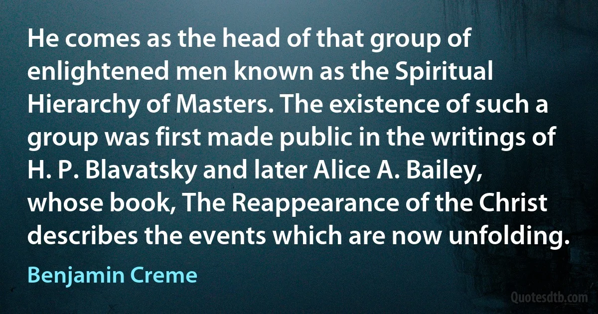 He comes as the head of that group of enlightened men known as the Spiritual Hierarchy of Masters. The existence of such a group was first made public in the writings of H. P. Blavatsky and later Alice A. Bailey, whose book, The Reappearance of the Christ describes the events which are now unfolding. (Benjamin Creme)