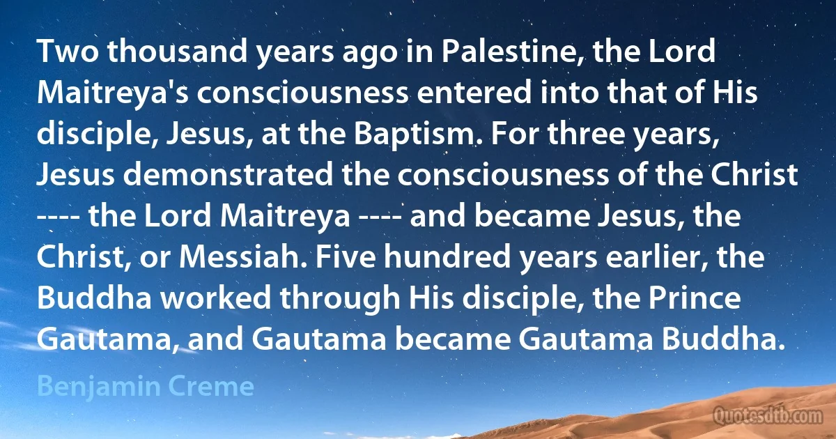 Two thousand years ago in Palestine, the Lord Maitreya's consciousness entered into that of His disciple, Jesus, at the Baptism. For three years, Jesus demonstrated the consciousness of the Christ ---- the Lord Maitreya ---- and became Jesus, the Christ, or Messiah. Five hundred years earlier, the Buddha worked through His disciple, the Prince Gautama, and Gautama became Gautama Buddha. (Benjamin Creme)