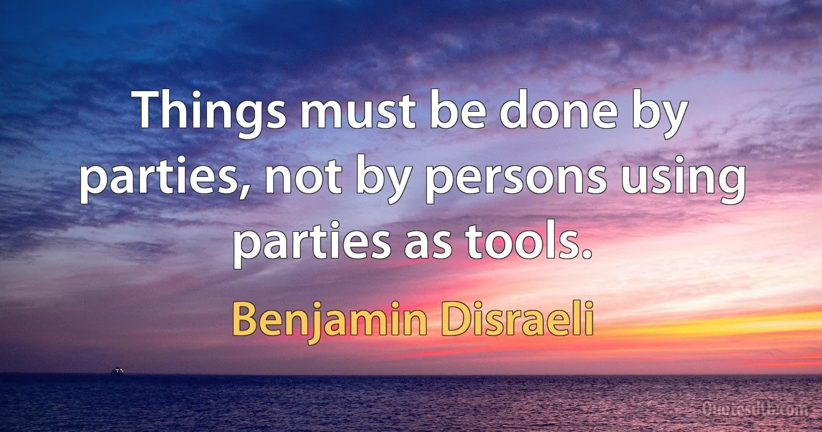 Things must be done by parties, not by persons using parties as tools. (Benjamin Disraeli)