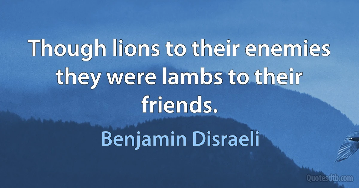 Though lions to their enemies they were lambs to their friends. (Benjamin Disraeli)