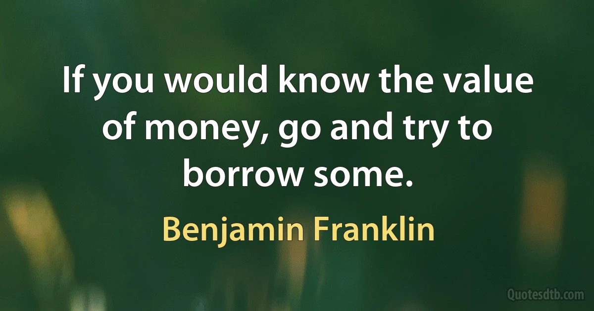 If you would know the value of money, go and try to borrow some. (Benjamin Franklin)