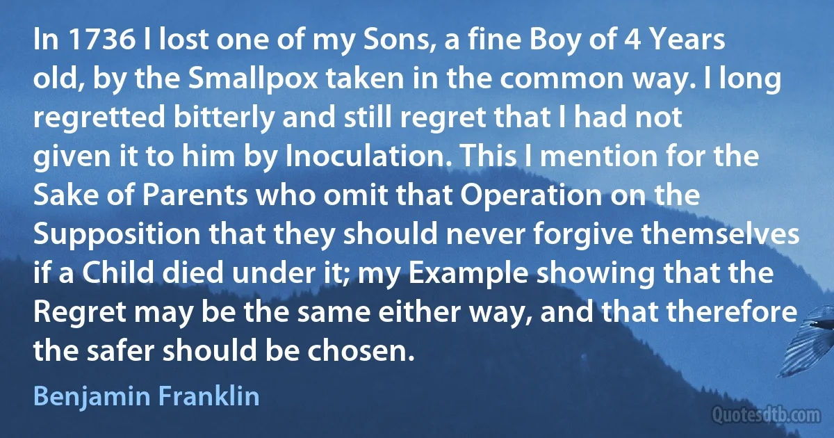 In 1736 I lost one of my Sons, a fine Boy of 4 Years old, by the Smallpox taken in the common way. I long regretted bitterly and still regret that I had not given it to him by Inoculation. This I mention for the Sake of Parents who omit that Operation on the Supposition that they should never forgive themselves if a Child died under it; my Example showing that the Regret may be the same either way, and that therefore the safer should be chosen. (Benjamin Franklin)