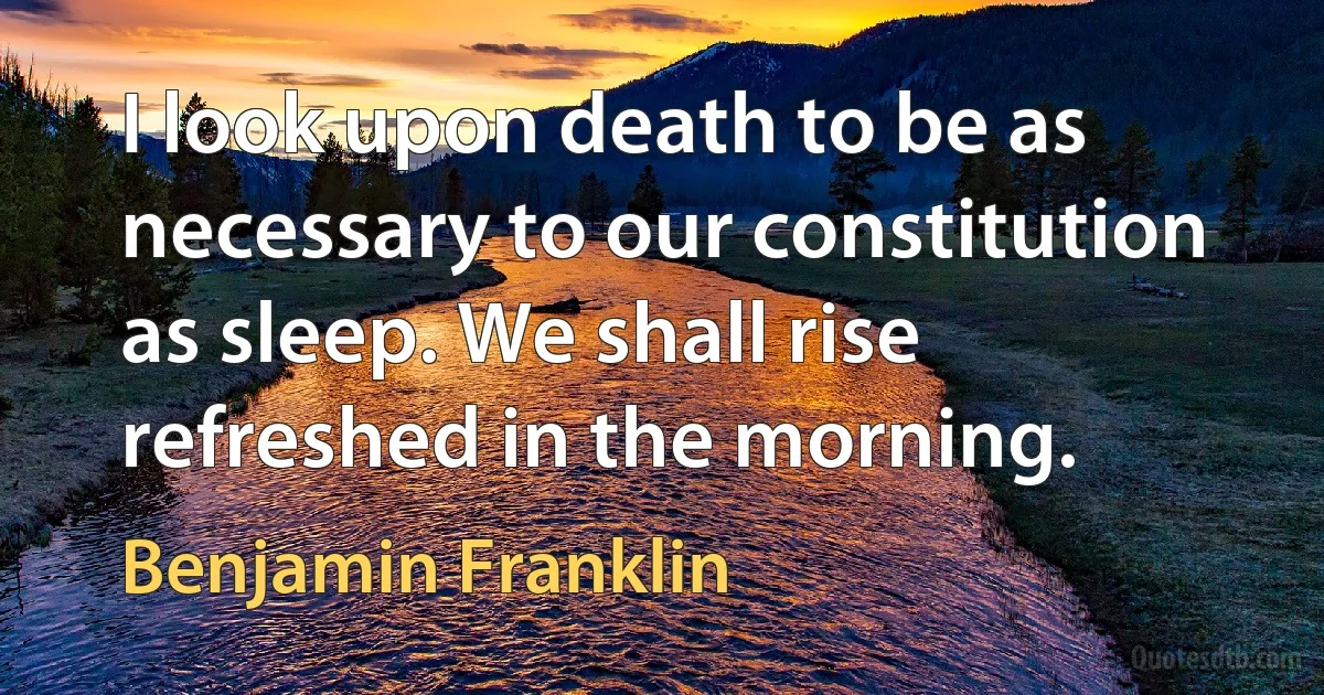 I look upon death to be as necessary to our constitution as sleep. We shall rise refreshed in the morning. (Benjamin Franklin)