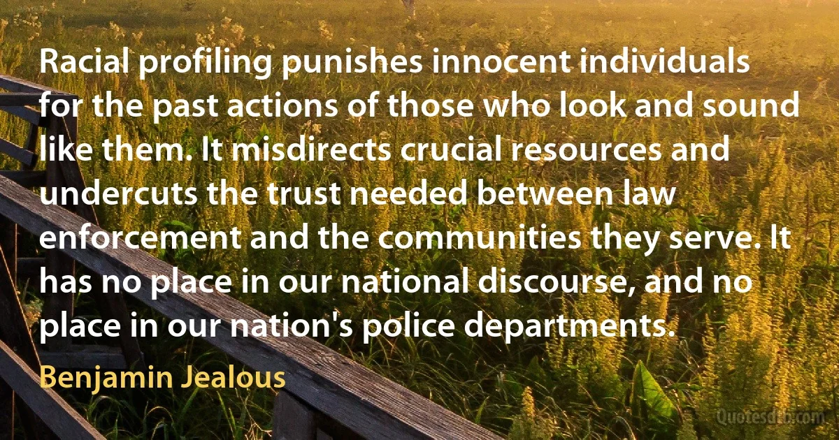 Racial profiling punishes innocent individuals for the past actions of those who look and sound like them. It misdirects crucial resources and undercuts the trust needed between law enforcement and the communities they serve. It has no place in our national discourse, and no place in our nation's police departments. (Benjamin Jealous)