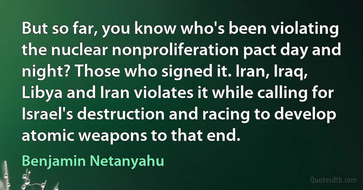 But so far, you know who's been violating the nuclear nonproliferation pact day and night? Those who signed it. Iran, Iraq, Libya and Iran violates it while calling for Israel's destruction and racing to develop atomic weapons to that end. (Benjamin Netanyahu)