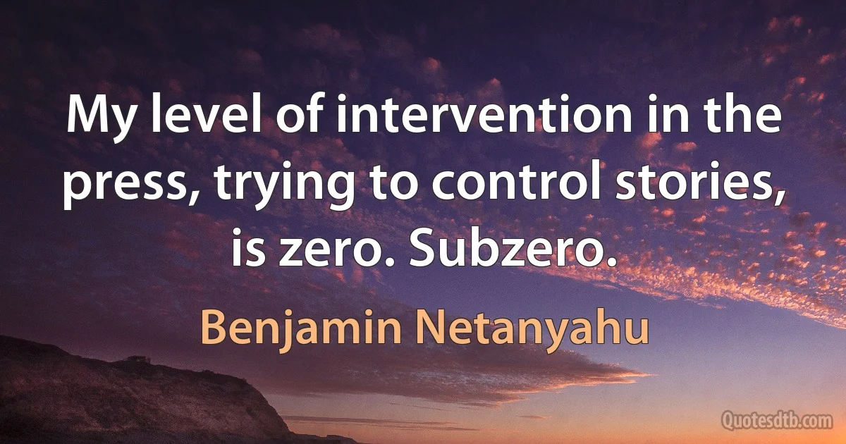 My level of intervention in the press, trying to control stories, is zero. Subzero. (Benjamin Netanyahu)