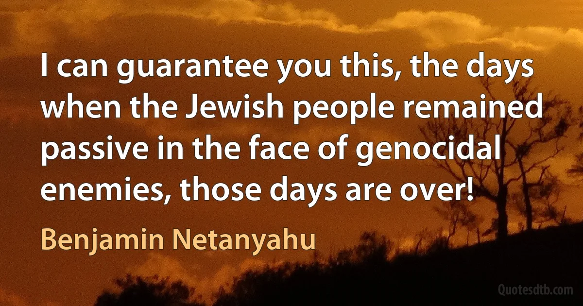 I can guarantee you this, the days when the Jewish people remained passive in the face of genocidal enemies, those days are over! (Benjamin Netanyahu)