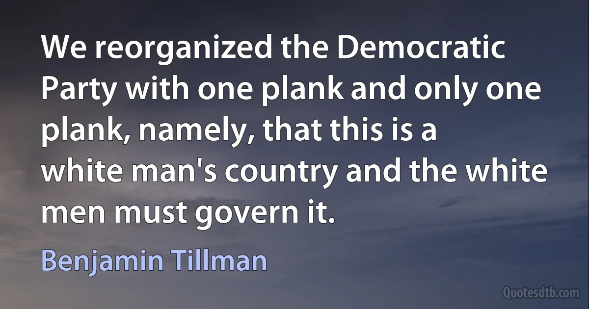 We reorganized the Democratic Party with one plank and only one plank, namely, that this is a white man's country and the white men must govern it. (Benjamin Tillman)