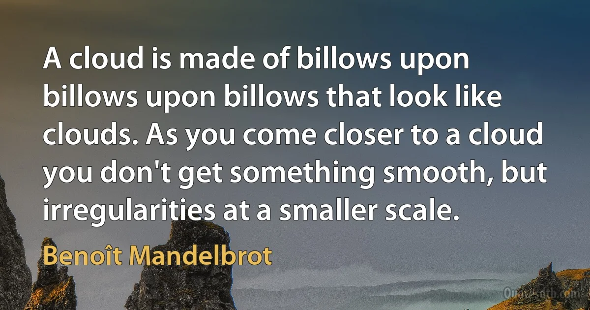 A cloud is made of billows upon billows upon billows that look like clouds. As you come closer to a cloud you don't get something smooth, but irregularities at a smaller scale. (Benoît Mandelbrot)