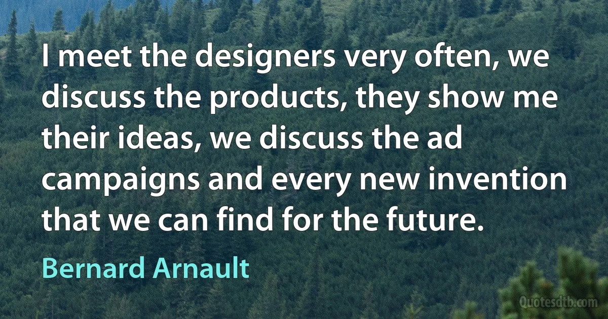 I meet the designers very often, we discuss the products, they show me their ideas, we discuss the ad campaigns and every new invention that we can find for the future. (Bernard Arnault)