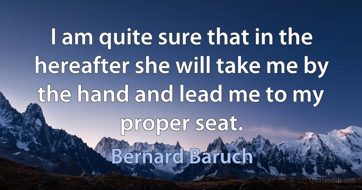 I am quite sure that in the hereafter she will take me by the hand and lead me to my proper seat. (Bernard Baruch)