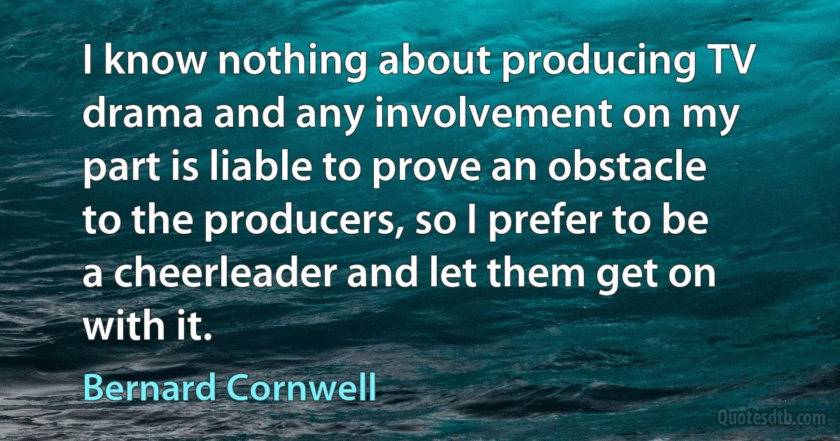 I know nothing about producing TV drama and any involvement on my part is liable to prove an obstacle to the producers, so I prefer to be a cheerleader and let them get on with it. (Bernard Cornwell)