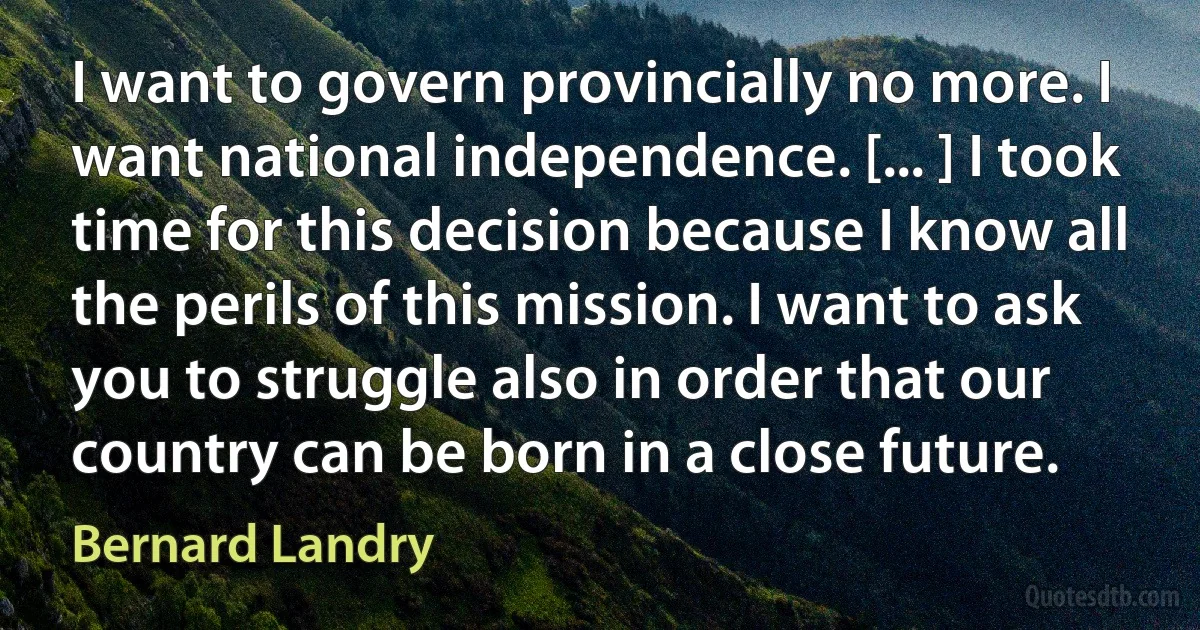 I want to govern provincially no more. I want national independence. [... ] I took time for this decision because I know all the perils of this mission. I want to ask you to struggle also in order that our country can be born in a close future. (Bernard Landry)