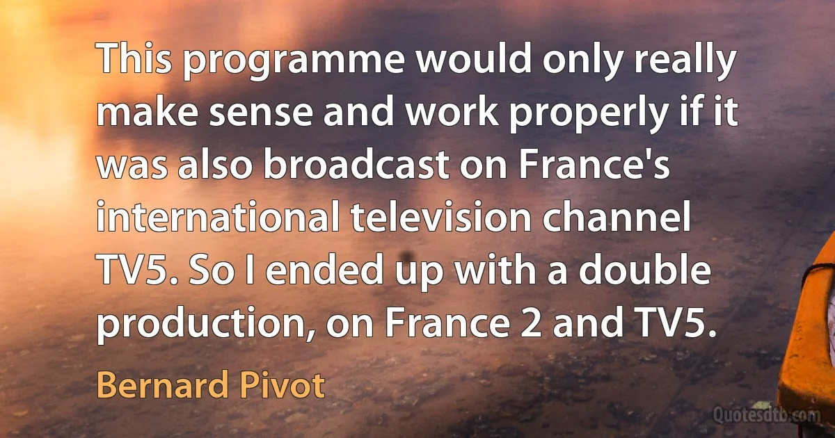 This programme would only really make sense and work properly if it was also broadcast on France's international television channel TV5. So I ended up with a double production, on France 2 and TV5. (Bernard Pivot)