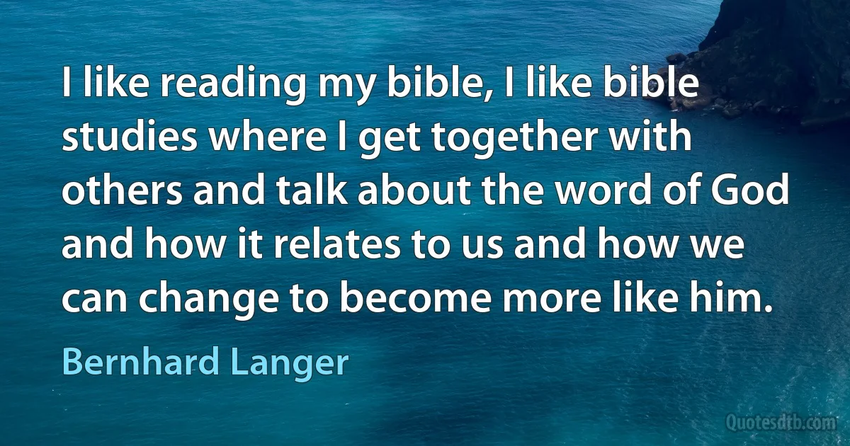 I like reading my bible, I like bible studies where I get together with others and talk about the word of God and how it relates to us and how we can change to become more like him. (Bernhard Langer)