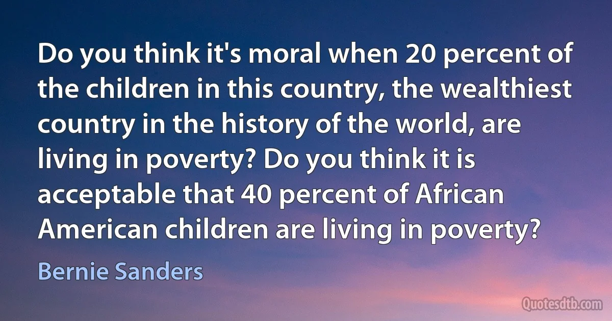 Do you think it's moral when 20 percent of the children in this country, the wealthiest country in the history of the world, are living in poverty? Do you think it is acceptable that 40 percent of African American children are living in poverty? (Bernie Sanders)