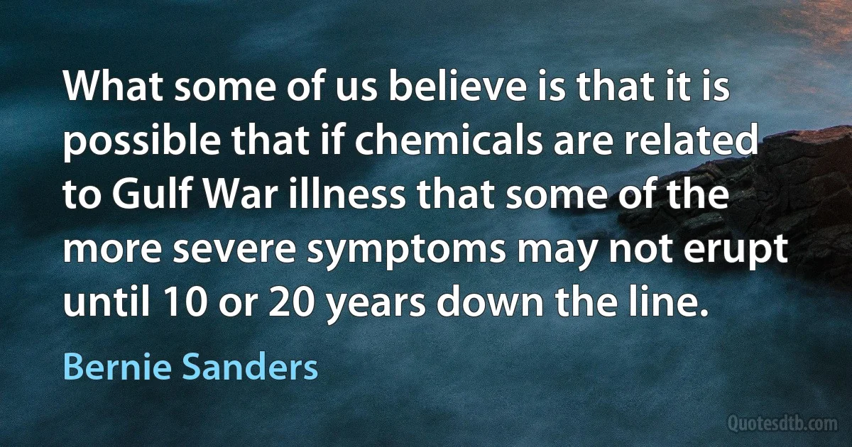 What some of us believe is that it is possible that if chemicals are related to Gulf War illness that some of the more severe symptoms may not erupt until 10 or 20 years down the line. (Bernie Sanders)