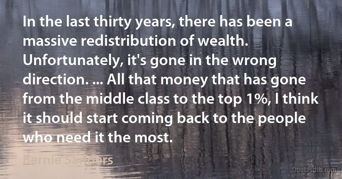 In the last thirty years, there has been a massive redistribution of wealth. Unfortunately, it's gone in the wrong direction. ... All that money that has gone from the middle class to the top 1%, I think it should start coming back to the people who need it the most. (Bernie Sanders)