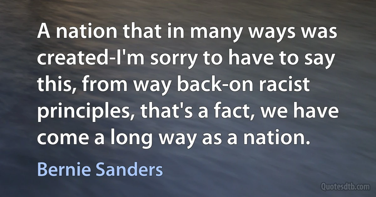 A nation that in many ways was created-I'm sorry to have to say this, from way back-on racist principles, that's a fact, we have come a long way as a nation. (Bernie Sanders)