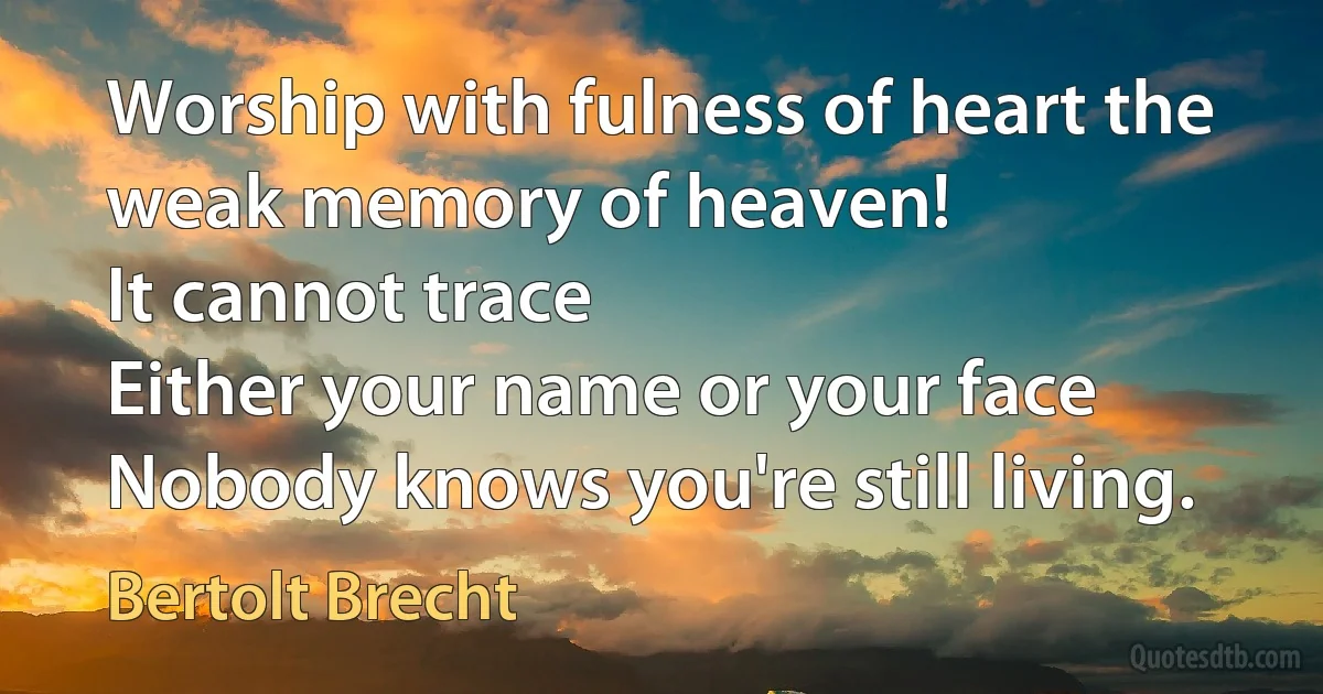 Worship with fulness of heart the weak memory of heaven!
It cannot trace
Either your name or your face
Nobody knows you're still living. (Bertolt Brecht)