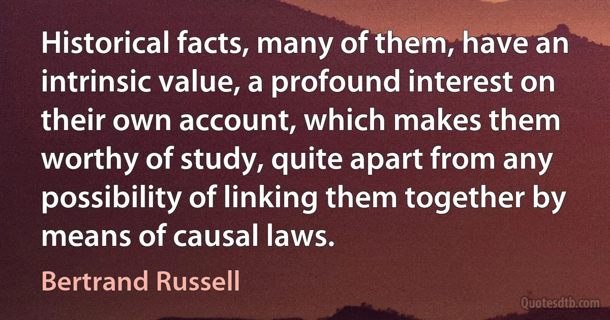 Historical facts, many of them, have an intrinsic value, a profound interest on their own account, which makes them worthy of study, quite apart from any possibility of linking them together by means of causal laws. (Bertrand Russell)