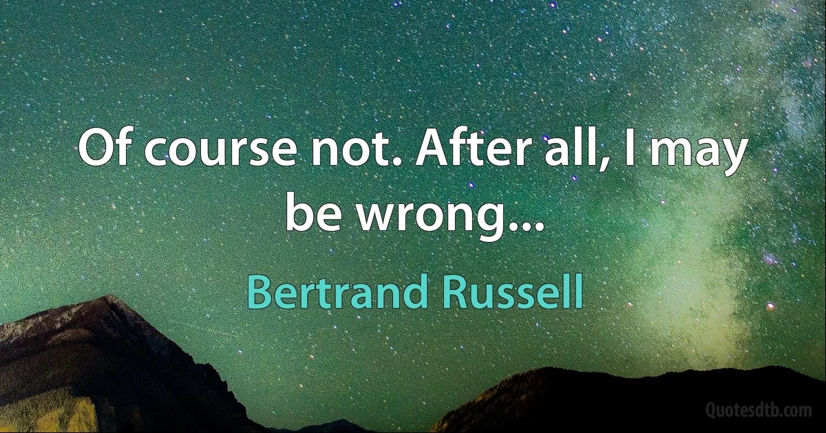 Of course not. After all, I may be wrong... (Bertrand Russell)