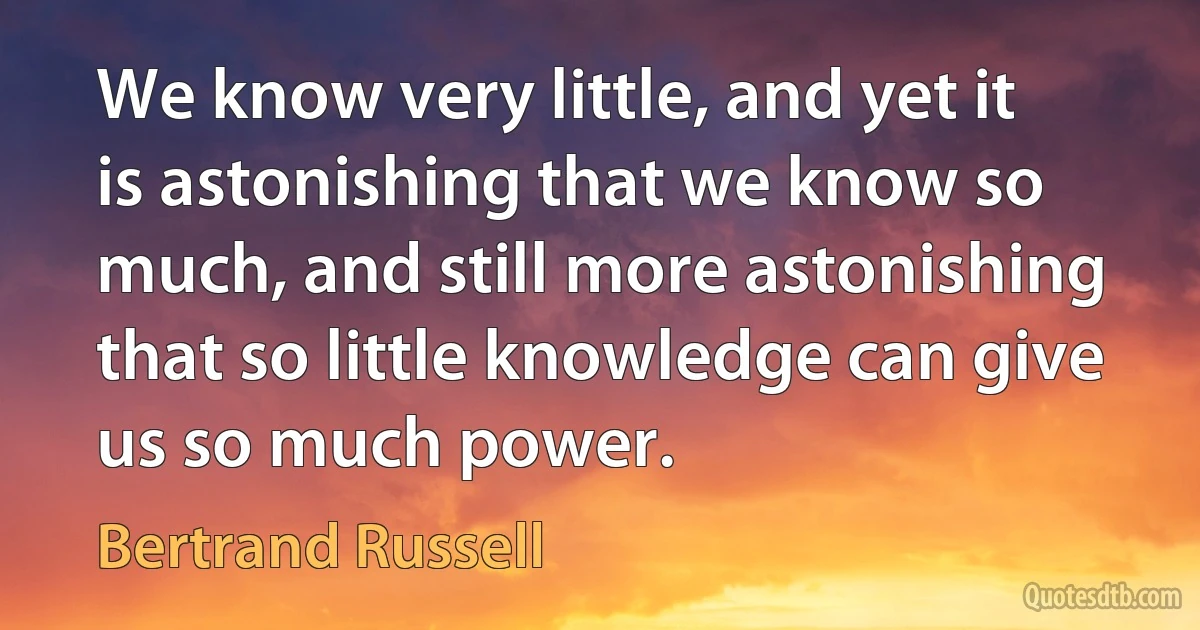 We know very little, and yet it is astonishing that we know so much, and still more astonishing that so little knowledge can give us so much power. (Bertrand Russell)