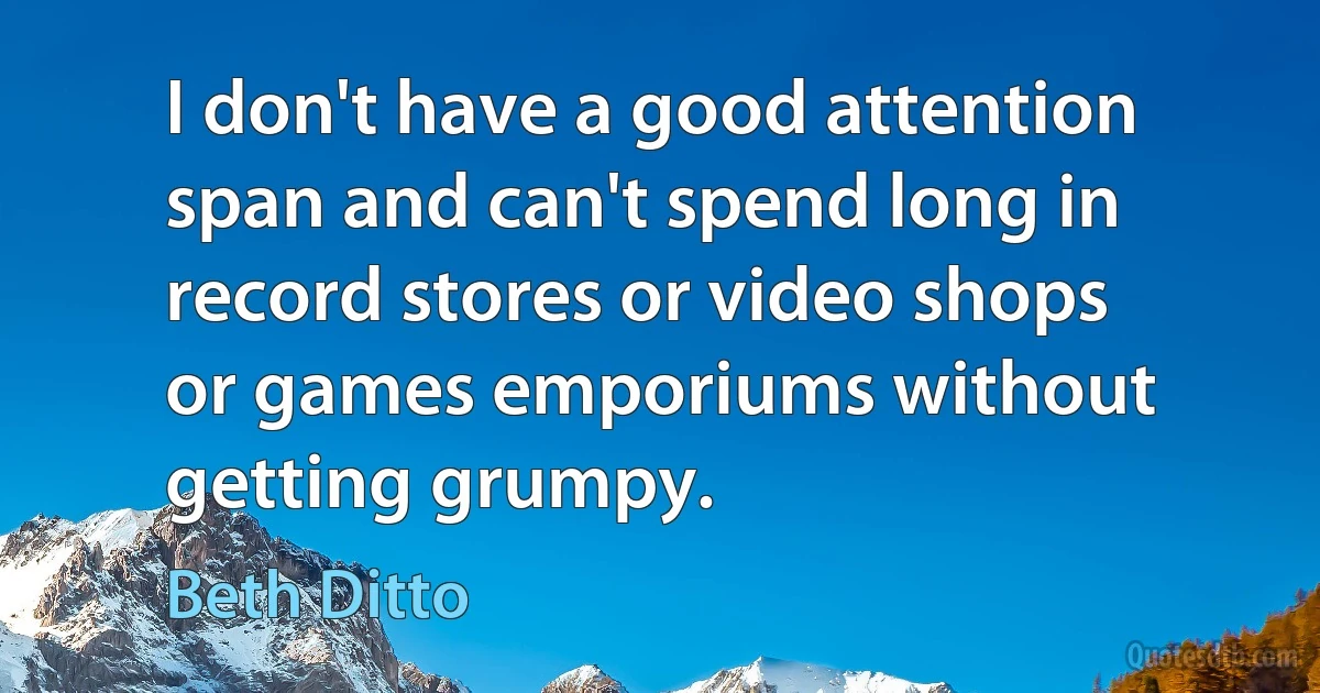 I don't have a good attention span and can't spend long in record stores or video shops or games emporiums without getting grumpy. (Beth Ditto)