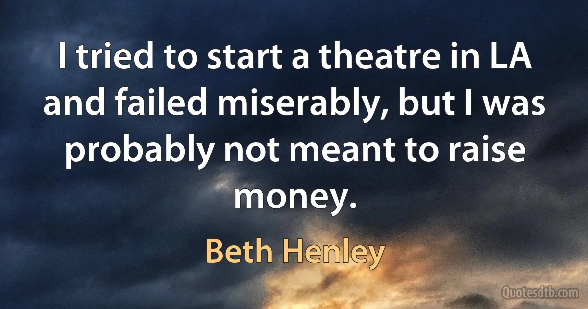 I tried to start a theatre in LA and failed miserably, but I was probably not meant to raise money. (Beth Henley)