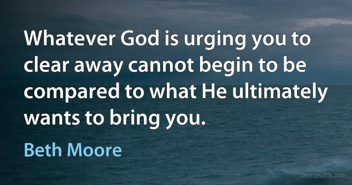 Whatever God is urging you to clear away cannot begin to be compared to what He ultimately wants to bring you. (Beth Moore)