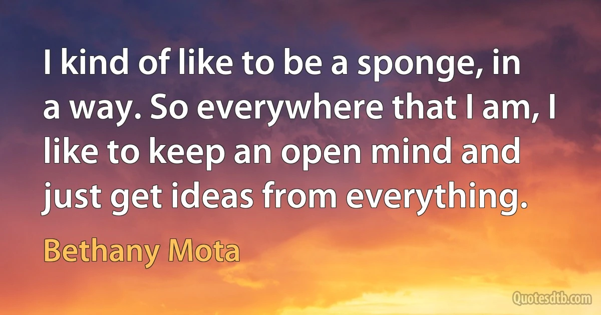 I kind of like to be a sponge, in a way. So everywhere that I am, I like to keep an open mind and just get ideas from everything. (Bethany Mota)