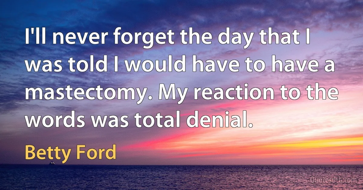 I'll never forget the day that I was told I would have to have a mastectomy. My reaction to the words was total denial. (Betty Ford)