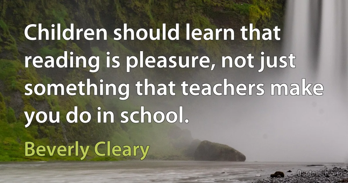 Children should learn that reading is pleasure, not just something that teachers make you do in school. (Beverly Cleary)