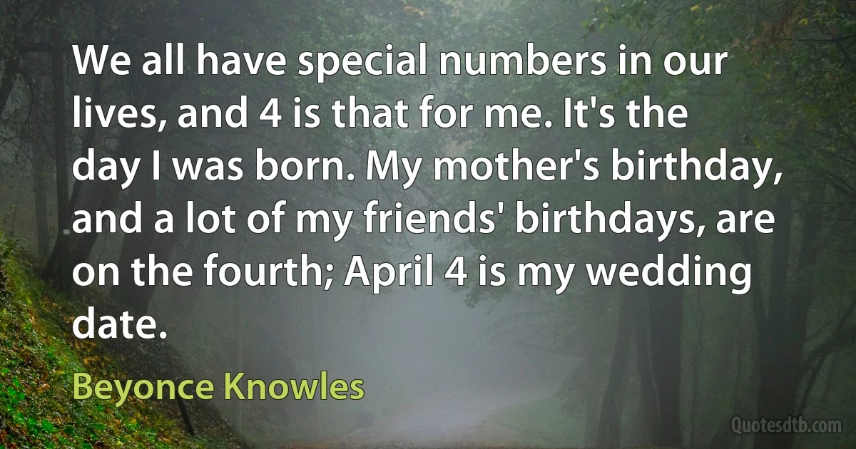 We all have special numbers in our lives, and 4 is that for me. It's the day I was born. My mother's birthday, and a lot of my friends' birthdays, are on the fourth; April 4 is my wedding date. (Beyonce Knowles)