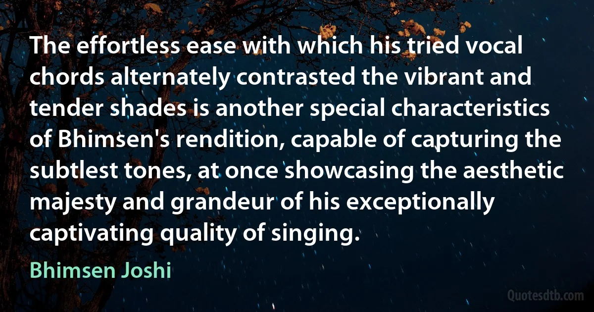 The effortless ease with which his tried vocal chords alternately contrasted the vibrant and tender shades is another special characteristics of Bhimsen's rendition, capable of capturing the subtlest tones, at once showcasing the aesthetic majesty and grandeur of his exceptionally captivating quality of singing. (Bhimsen Joshi)