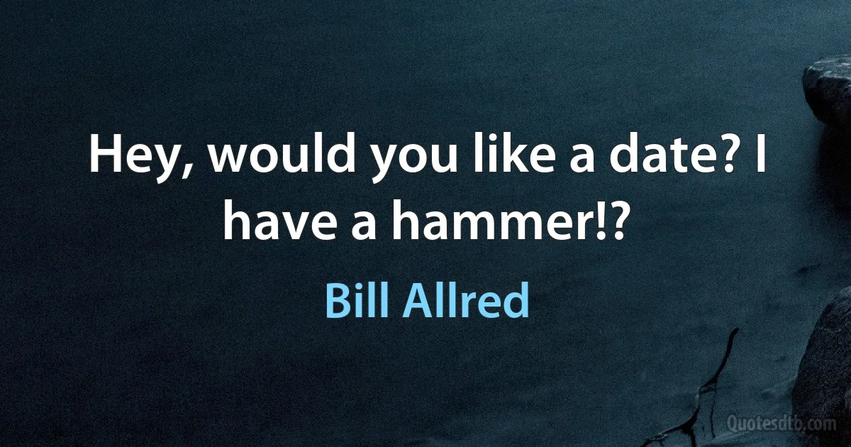 Hey, would you like a date? I have a hammer!? (Bill Allred)