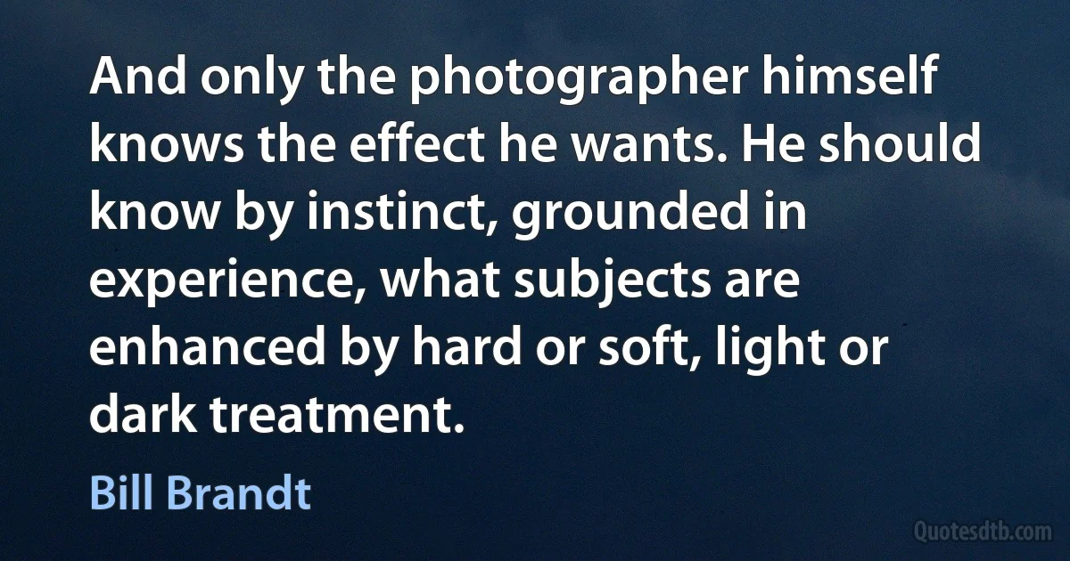 And only the photographer himself knows the effect he wants. He should know by instinct, grounded in experience, what subjects are enhanced by hard or soft, light or dark treatment. (Bill Brandt)