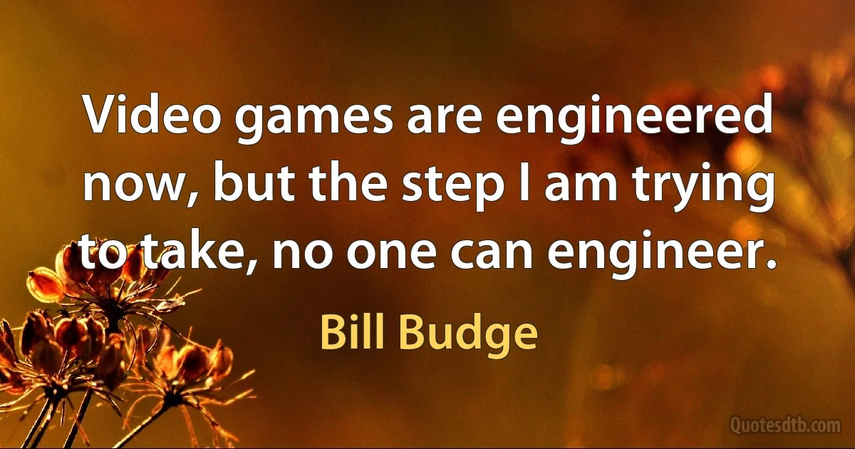 Video games are engineered now, but the step I am trying to take, no one can engineer. (Bill Budge)