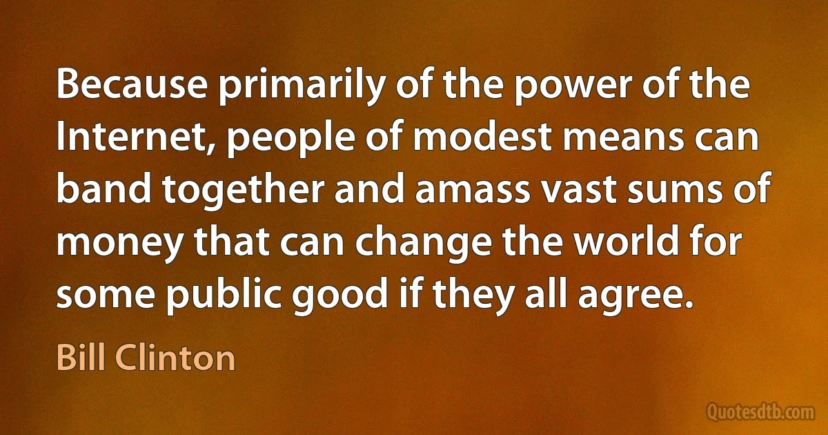 Because primarily of the power of the Internet, people of modest means can band together and amass vast sums of money that can change the world for some public good if they all agree. (Bill Clinton)