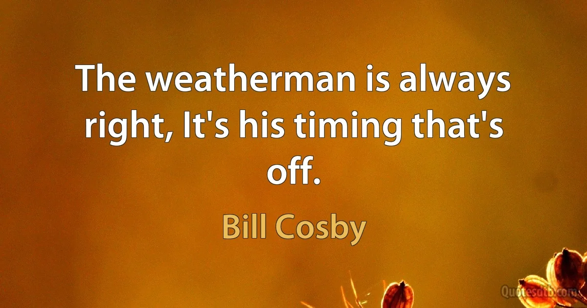 The weatherman is always right, It's his timing that's off. (Bill Cosby)