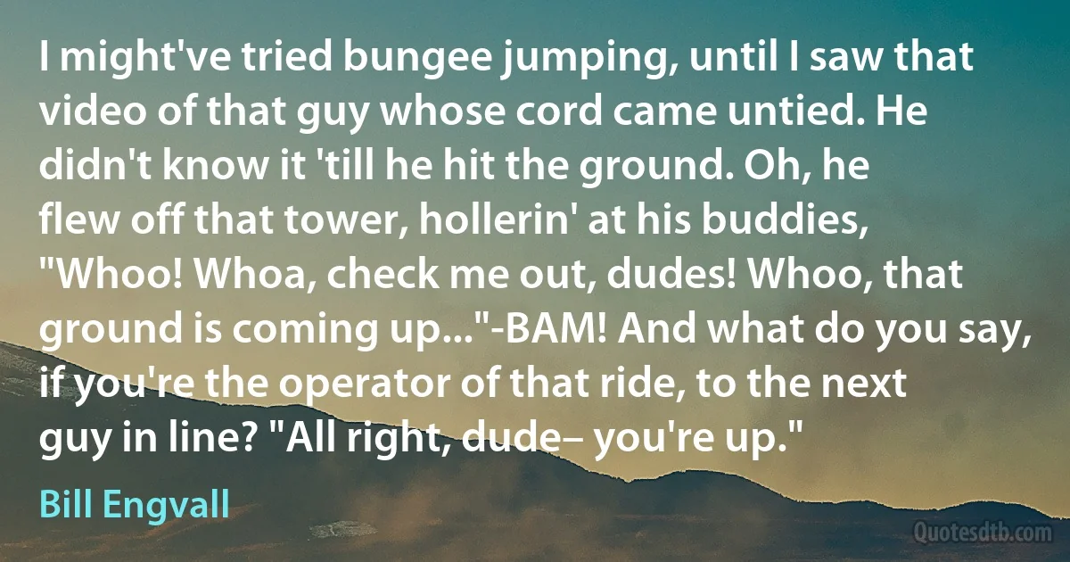 I might've tried bungee jumping, until I saw that video of that guy whose cord came untied. He didn't know it 'till he hit the ground. Oh, he flew off that tower, hollerin' at his buddies, "Whoo! Whoa, check me out, dudes! Whoo, that ground is coming up..."-BAM! And what do you say, if you're the operator of that ride, to the next guy in line? "All right, dude– you're up." (Bill Engvall)