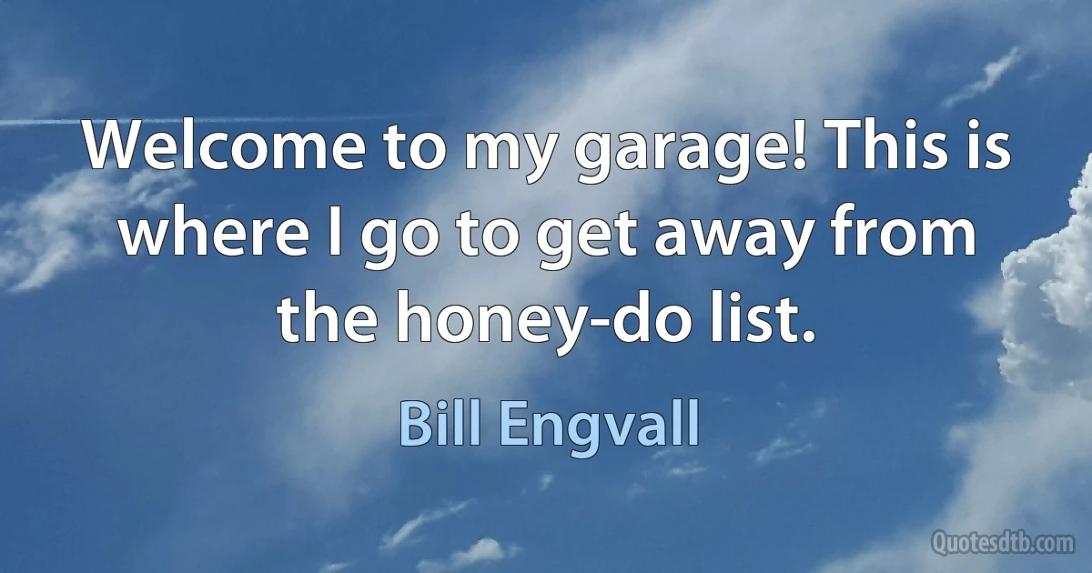 Welcome to my garage! This is where I go to get away from the honey-do list. (Bill Engvall)