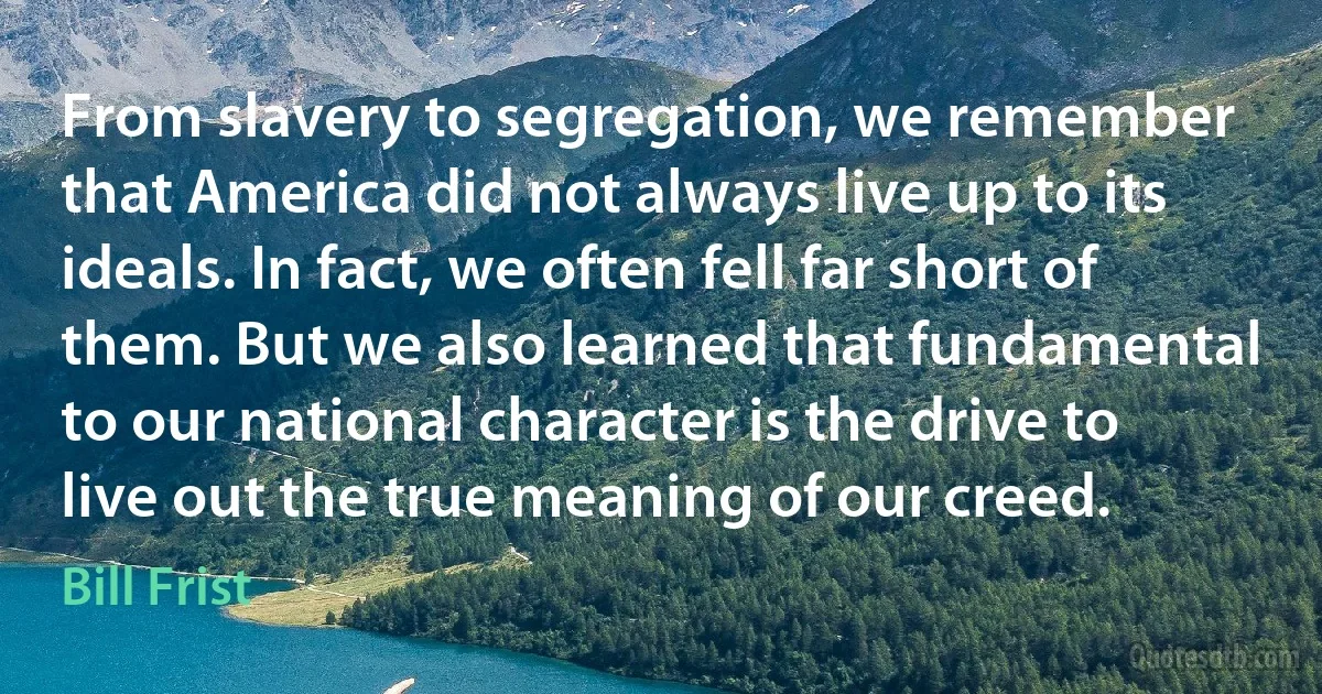 From slavery to segregation, we remember that America did not always live up to its ideals. In fact, we often fell far short of them. But we also learned that fundamental to our national character is the drive to live out the true meaning of our creed. (Bill Frist)