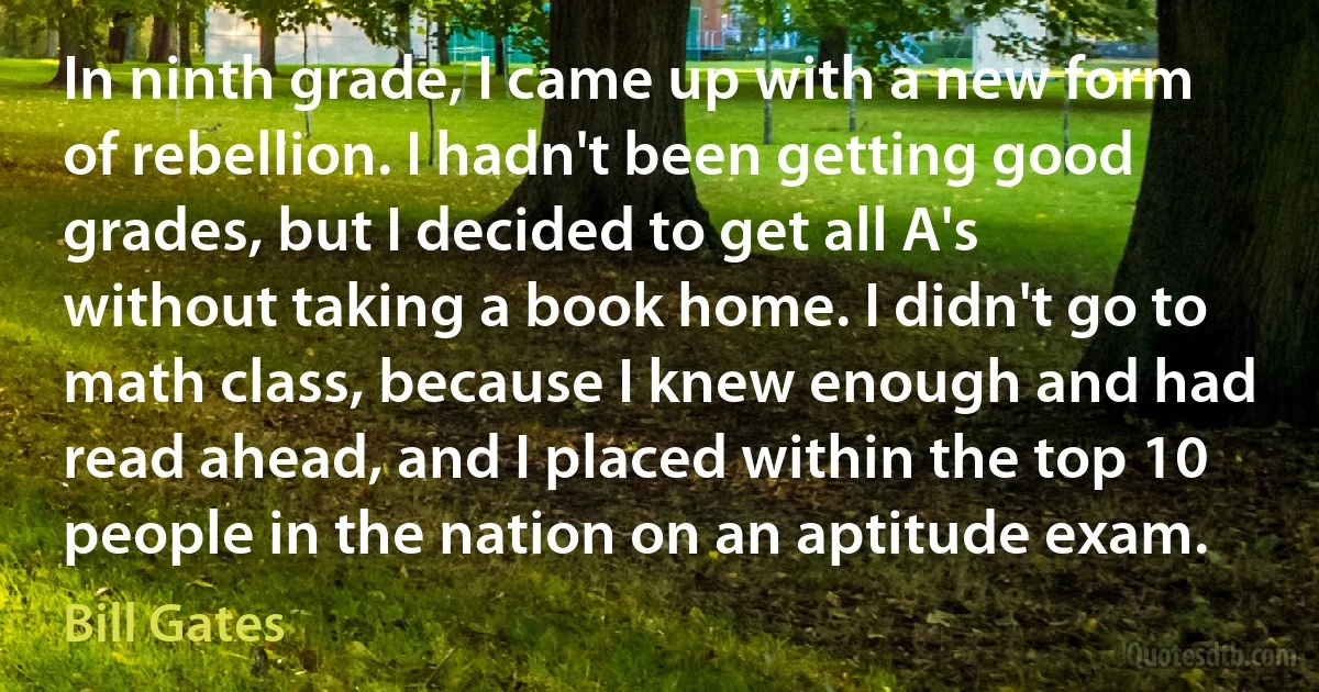 In ninth grade, I came up with a new form of rebellion. I hadn't been getting good grades, but I decided to get all A's without taking a book home. I didn't go to math class, because I knew enough and had read ahead, and I placed within the top 10 people in the nation on an aptitude exam. (Bill Gates)