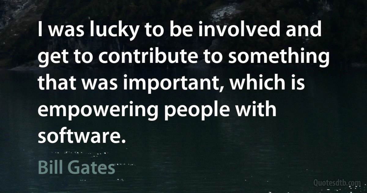 I was lucky to be involved and get to contribute to something that was important, which is empowering people with software. (Bill Gates)