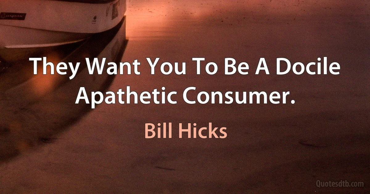 They Want You To Be A Docile Apathetic Consumer. (Bill Hicks)